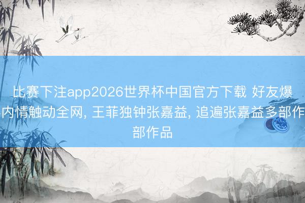 比赛下注app2026世界杯中国官方下载 好友爆料内情触动全网， 王菲独钟张嘉益， 追遍张嘉益多部作品