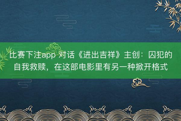 比赛下注app 对话《进出吉祥》主创：囚犯的自我救赎，在这部电影里有另一种掀开格式