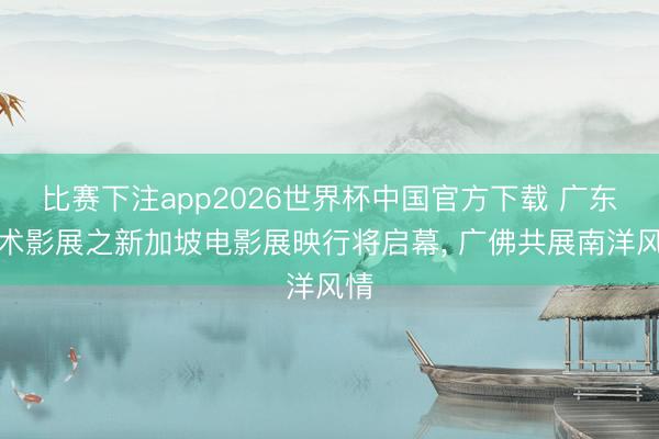 比赛下注app2026世界杯中国官方下载 广东艺术影展之新加坡电影展映行将启幕， 广佛共展南洋风情