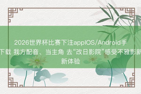 2026世界杯比赛下注appIOS/Android手机版下载 我方配音、当主角 去“改日影院”感受不雅影新体验