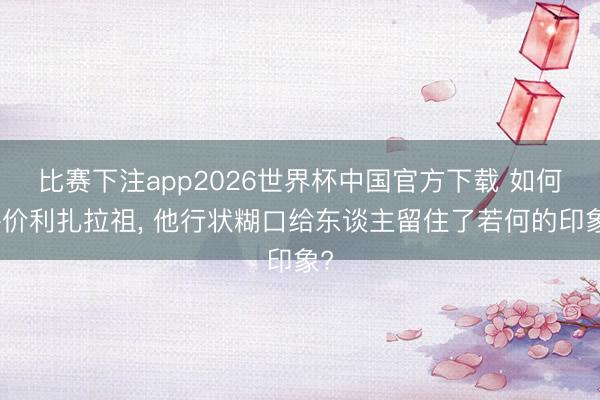 比赛下注app2026世界杯中国官方下载 如何评价利扎拉祖, 他行状糊口给东谈主留住了若何的印象?