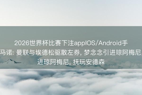 2026世界杯比赛下注appIOS/Android手机版下载 罗马诺: 曼联与埃德松驱散左券， 梦念念引进琼阿梅尼， 抚玩安德森