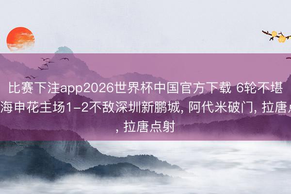 比赛下注app2026世界杯中国官方下载 6轮不堪! 上海申花主场1-2不敌深圳新鹏城， 阿代米破门， 拉唐点射