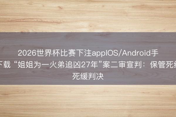 2026世界杯比赛下注appIOS/Android手机版下载 “姐姐为一火弟追凶27年”案二审宣判：保管死缓判决