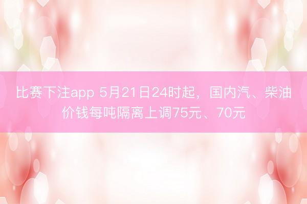 比赛下注app 5月21日24时起，国内汽、柴油价钱每吨隔离上调75元、70元