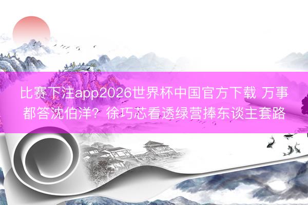 比赛下注app2026世界杯中国官方下载 万事都答沈伯洋？徐巧芯看透绿营捧东谈主套路