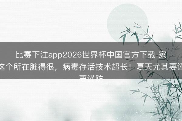 比赛下注app2026世界杯中国官方下载 家里这个所在脏得很，病毒存活技术超长！夏天尤其要谨防