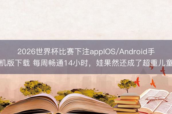 2026世界杯比赛下注appIOS/Android手机版下载 每周畅通14小时，娃果然还成了超重儿童