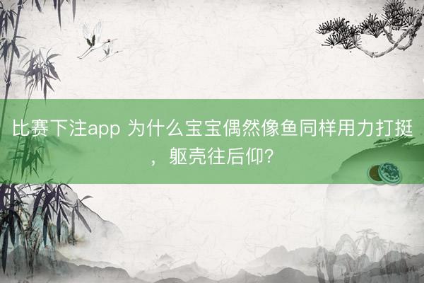比赛下注app 为什么宝宝偶然像鱼同样用力打挺，躯壳往后仰？