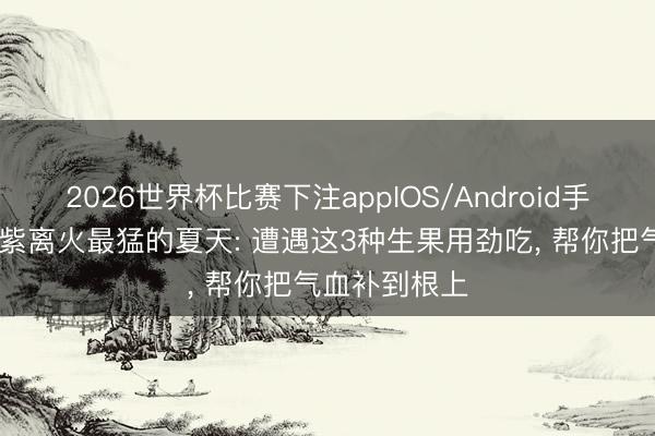 2026世界杯比赛下注appIOS/Android手机版下载 九紫离火最猛的夏天: 遭遇这3种生果用劲吃， 帮你把气血补到根上