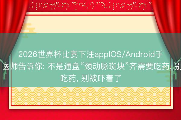 2026世界杯比赛下注appIOS/Android手机版下载 医师告诉你: 不是通盘“颈动脉斑块”齐需要吃药， 别被吓着了