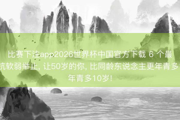 比赛下注app2026世界杯中国官方下载 6 个最好的抗软弱举止， 让50岁的你， 比同龄东说念主更年青多10岁!
