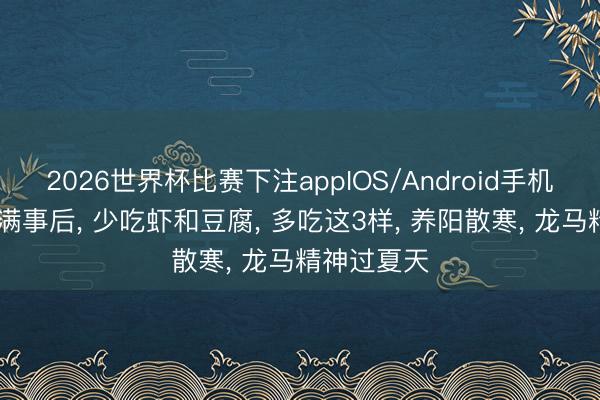 2026世界杯比赛下注appIOS/Android手机版下载 小满事后， 少吃虾和豆腐， 多吃这3样， 养阳散寒， 龙马精神过夏天
