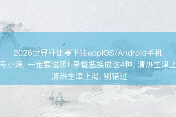2026世界杯比赛下注appIOS/Android手机版下载 21号小满， 一定要滋阴! 早餐把换成这4种， 清热生津止渴， 别错过
