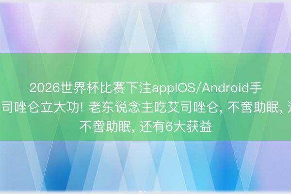 2026世界杯比赛下注appIOS/Android手机版下载 艾司唑仑立大功! 老东说念主吃艾司唑仑， 不啻助眠， 还有6大获益