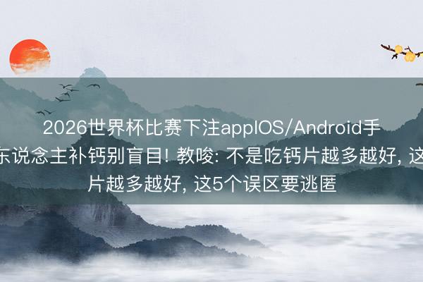 2026世界杯比赛下注appIOS/Android手机版下载 老年东说念主补钙别盲目! 教唆: 不是吃钙片越多越好， 这5个误区要逃匿