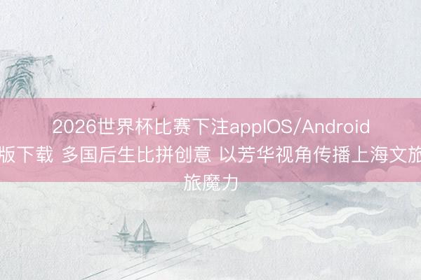 2026世界杯比赛下注appIOS/Android手机版下载 多国后生比拼创意 以芳华视角传播上海文旅魔力