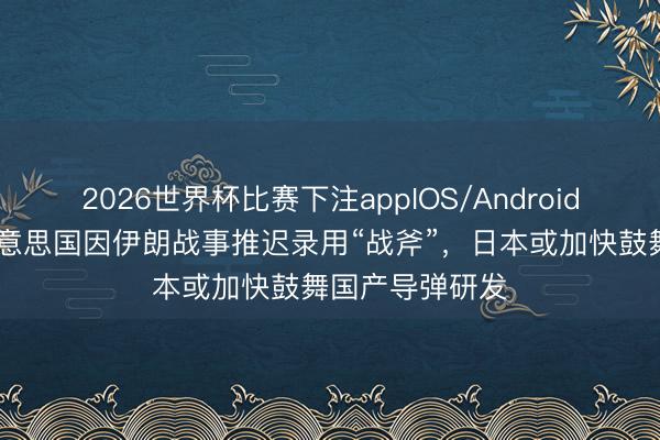 2026世界杯比赛下注appIOS/Android手机版下载 好意思国因伊朗战事推迟录用“战斧”，日本或加快鼓舞国产导弹研发