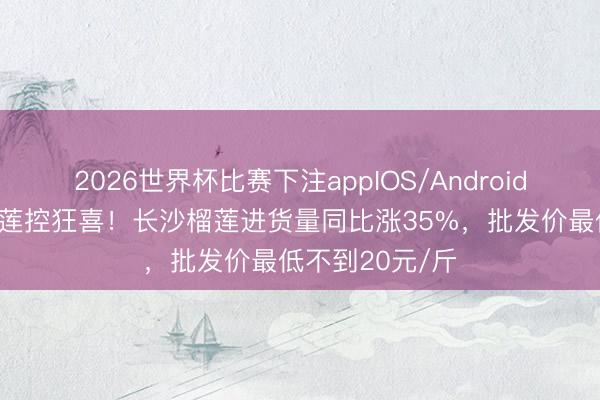 2026世界杯比赛下注appIOS/Android手机版下载 榴莲控狂喜！长沙榴莲进货量同比涨35%，批发价最低不到20元/斤