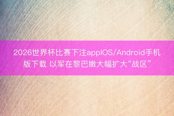 2026世界杯比赛下注appIOS/Android手机版下载 以军在黎巴嫩大幅扩大“战区”