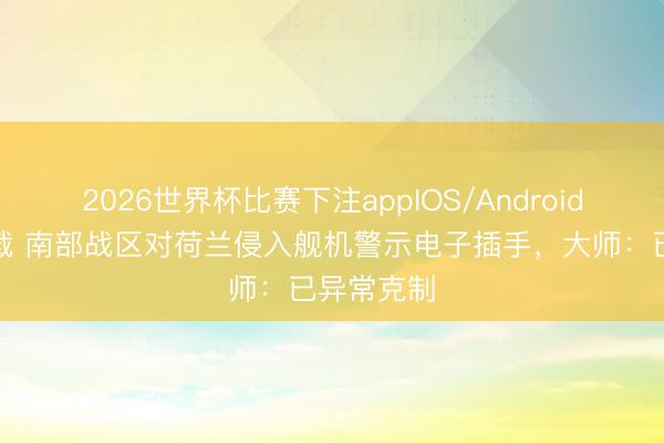 2026世界杯比赛下注appIOS/Android手机版下载 南部战区对荷兰侵入舰机警示电子插手，大师：已异常克制