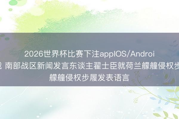 2026世界杯比赛下注appIOS/Android手机版下载 南部战区新闻发言东谈主翟士臣就荷兰艨艟侵权步履发表语言