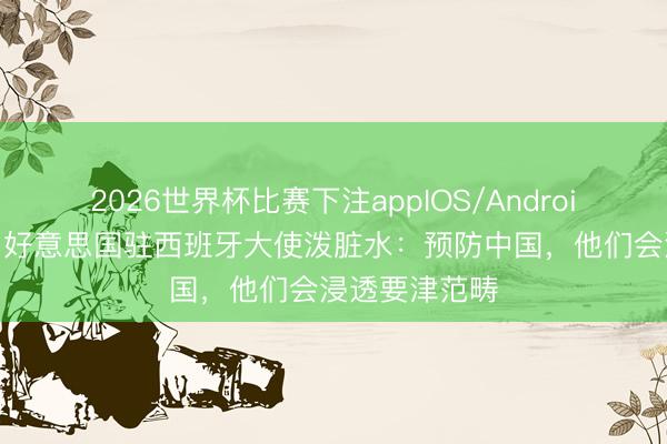 2026世界杯比赛下注appIOS/Android手机版下载 好意思国驻西班牙大使泼脏水：预防中国，他们会浸透要津范畴