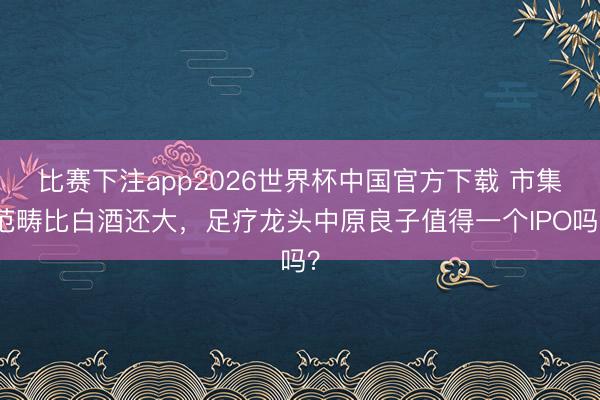 比赛下注app2026世界杯中国官方下载 市集范畴比白酒还大，足疗龙头中原良子值得一个IPO吗？