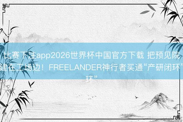 比赛下注app2026世界杯中国官方下载 把预见院建在工场边！FREELANDER神行者买通“产研闭环”