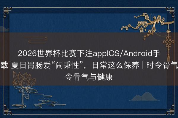 2026世界杯比赛下注appIOS/Android手机版下载 夏日胃肠爱“闹秉性”，日常这么保养 | 时令骨气与健康