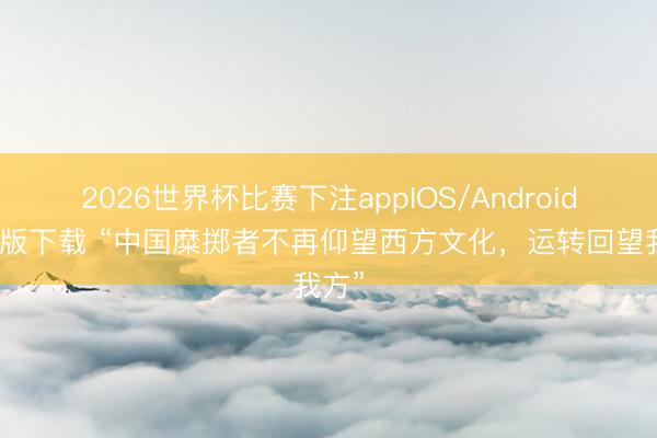 2026世界杯比赛下注appIOS/Android手机版下载 “中国糜掷者不再仰望西方文化，运转回望我方”