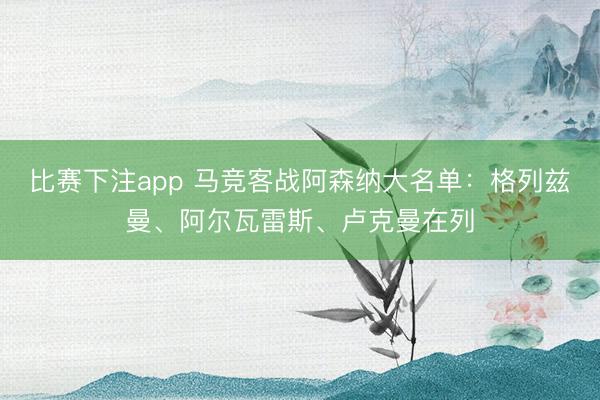 比赛下注app 马竞客战阿森纳大名单：格列兹曼、阿尔瓦雷斯、卢克曼在列