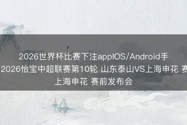 2026世界杯比赛下注appIOS/Android手机版下载 2026怡宝中超联赛第10轮 山东泰山VS上海申花 赛前发布会
