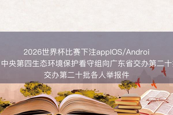2026世界杯比赛下注appIOS/Android手机版下载 中央第四生态环境保护看守组向广东省交办第二十批各人举报件