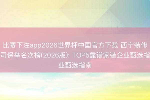 比赛下注app2026世界杯中国官方下载 西宁装修公司保举名次榜(2026版): TOP5靠谱家装企业甄选指南