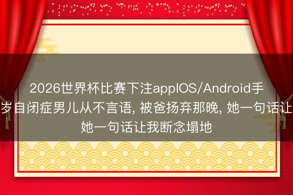 2026世界杯比赛下注appIOS/Android手机版下载 3岁自闭症男儿从不言语， 被爸扬弃那晚， 她一句话让我断念塌地