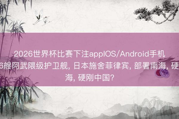 2026世界杯比赛下注appIOS/Android手机版下载 6艘阿武隈级护卫舰， 日本施舍菲律宾， 部署南海， 硬刚中国?