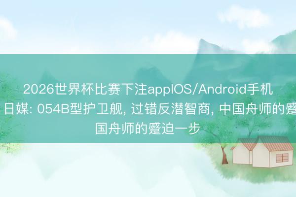 2026世界杯比赛下注appIOS/Android手机版下载 日媒: 054B型护卫舰， 过错反潜智商， 中国舟师的蹙迫一步
