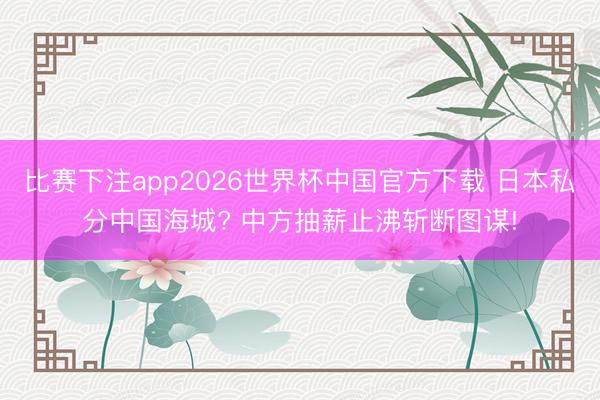 比赛下注app2026世界杯中国官方下载 日本私分中国海城? 中方抽薪止沸斩断图谋!