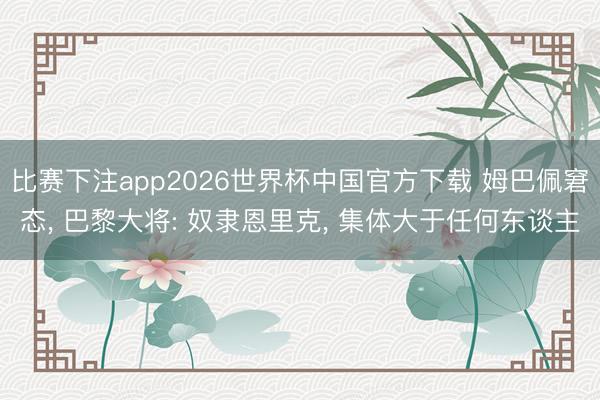 比赛下注app2026世界杯中国官方下载 姆巴佩窘态， 巴黎大将: 奴隶恩里克， 集体大于任何东谈主