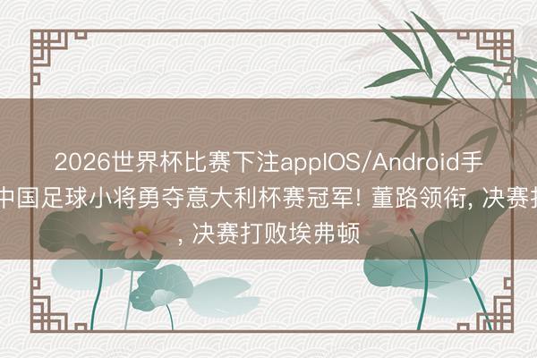 2026世界杯比赛下注appIOS/Android手机版下载 中国足球小将勇夺意大利杯赛冠军! 董路领衔， 决赛打败埃弗顿