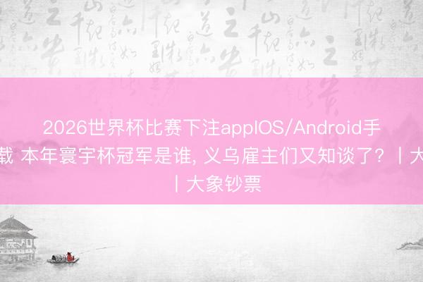 2026世界杯比赛下注appIOS/Android手机版下载 本年寰宇杯冠军是谁， 义乌雇主们又知谈了? 丨大象钞票