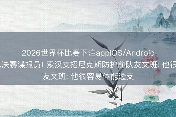2026世界杯比赛下注appIOS/Android手机版下载 总决赛谍报员! 索汉支招尼克斯防护前队友文班: 他很容易体能透支