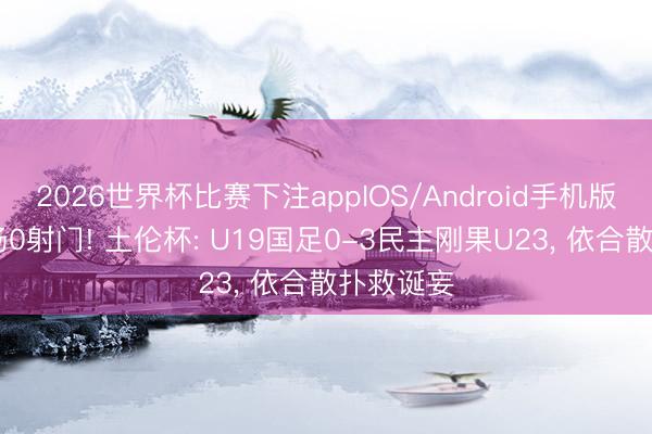2026世界杯比赛下注appIOS/Android手机版下载 全场0射门! 土伦杯: U19国足0-3民主刚果U23， 依合散扑救诞妄