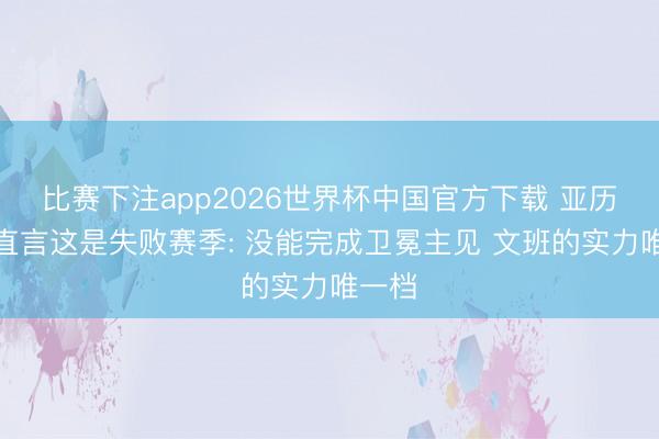 比赛下注app2026世界杯中国官方下载 亚历山大直言这是失败赛季: 没能完成卫冕主见 文班的实力唯一档