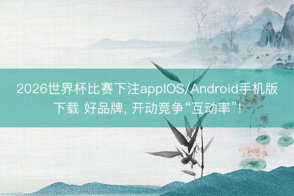 2026世界杯比赛下注appIOS/Android手机版下载 好品牌， 开动竞争“互动率”!