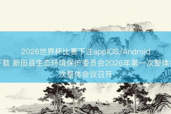 2026世界杯比赛下注appIOS/Android手机版下载 新田县生态环境保护委员会2026年第一次整体会议召开