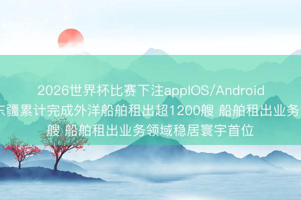 2026世界杯比赛下注appIOS/Android手机版下载 天津东疆累计完成外洋船舶租出超1200艘 船舶租出业务领域稳居寰宇首位