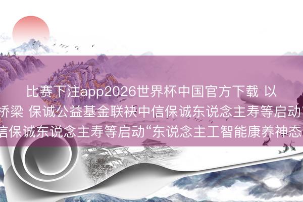 比赛下注app2026世界杯中国官方下载 以公益之心搭建跨国康养桥梁 保诚公益基金联袂中信保诚东说念主寿等启动“东说念主工智能康养神态”