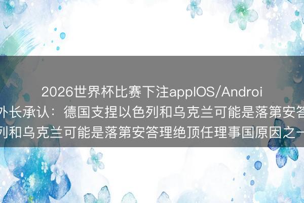 2026世界杯比赛下注appIOS/Android手机版下载 “惨败”,德外长承认:德国支捏以色列和乌克兰可能是落第安答理绝顶任理事国原因之一